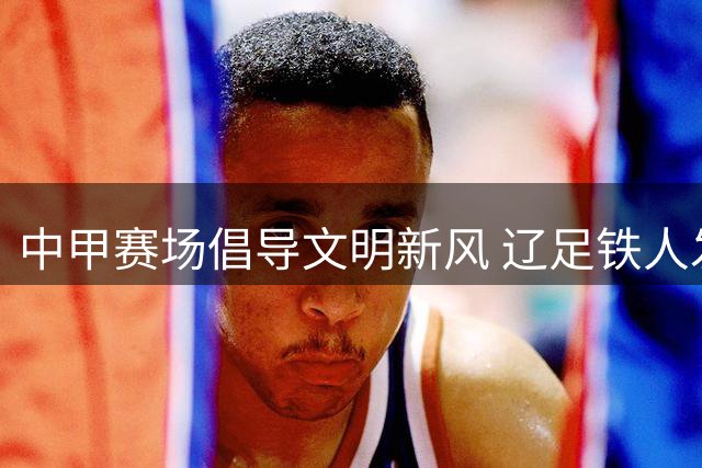 中甲赛场倡导文明新风 辽足铁人发布球迷观赛公约