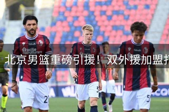 北京男篮重磅引援！双外援加盟打造冠军拼图