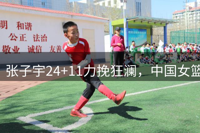 张子宇24+11力挽狂澜，中国女篮险胜非洲霸主惊险过关