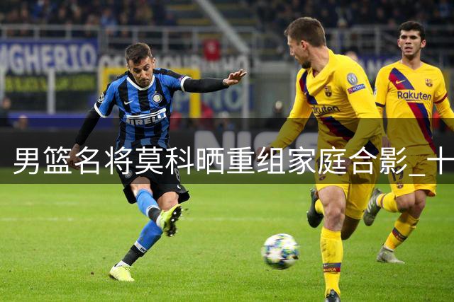 男篮名将莫科晒重组家庭合影 十六年坚守承诺获赞