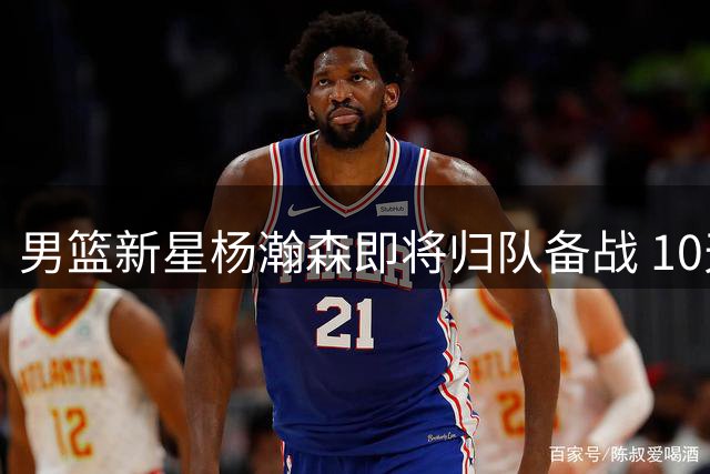 男篮新星杨瀚森即将归队备战 10天合练期考验教练智慧