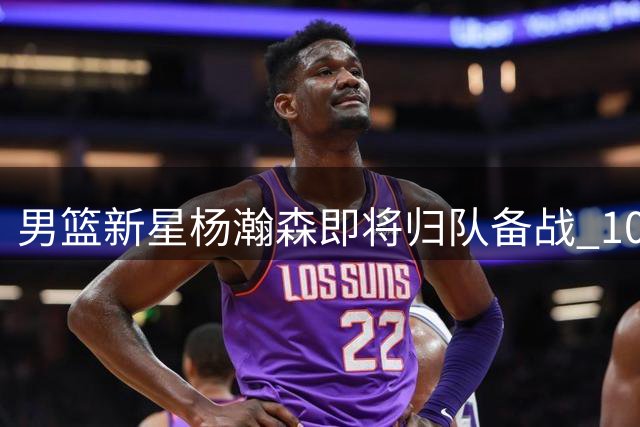 男篮新星杨瀚森即将归队备战 10天合练期考验教练智慧