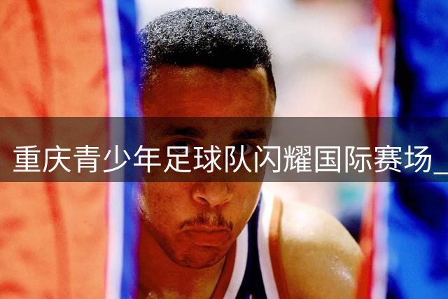 重庆青少年足球队闪耀国际赛场 U11梯队勇夺塞尔维亚紫金杯