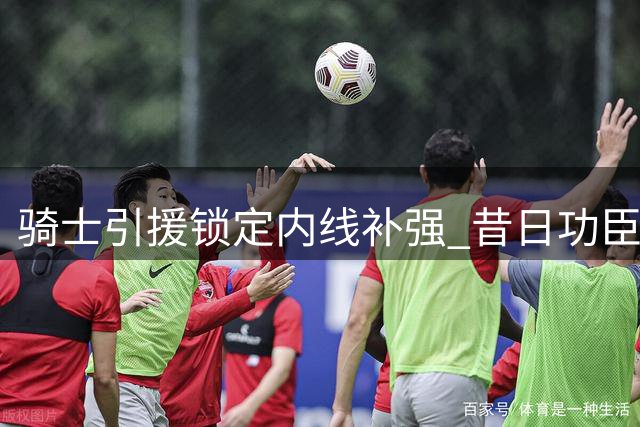 骑士引援锁定内线补强 昔日功臣乐福或重返老东家