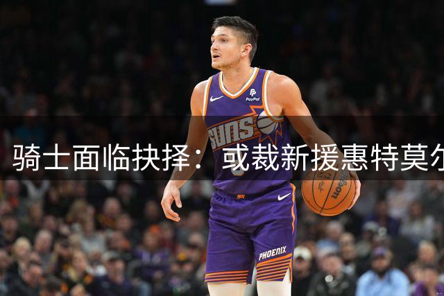 骑士面临抉择：或裁新援惠特莫尔 交易窗口期有限