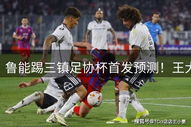 鲁能踢三镇足协杯首发预测！王大雷和高准翼无缘，久违强援复出